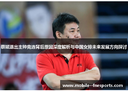 蔡斌退出主帅竞选背后原因深度解析与中国女排未来发展方向探讨