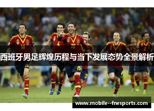 西班牙男足辉煌历程与当下发展态势全景解析