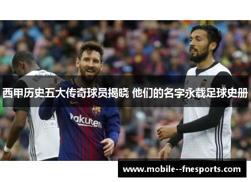 西甲历史五大传奇球员揭晓 他们的名字永载足球史册