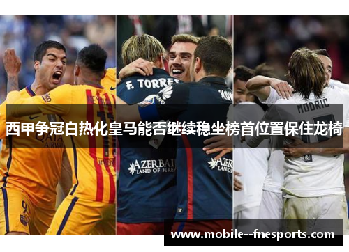 西甲争冠白热化皇马能否继续稳坐榜首位置保住龙椅