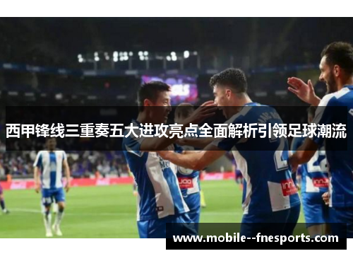 西甲锋线三重奏五大进攻亮点全面解析引领足球潮流