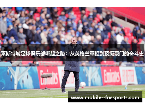 莱斯特城足球俱乐部崛起之路：从英格兰草根到顶级豪门的奋斗史