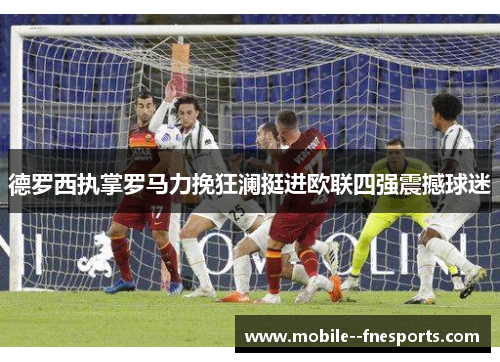 德罗西执掌罗马力挽狂澜挺进欧联四强震撼球迷