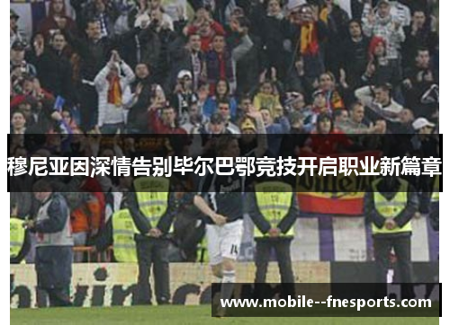 穆尼亚因深情告别毕尔巴鄂竞技开启职业新篇章 穆尼亚因深情告别毕尔巴鄂竞技开启职业新篇章