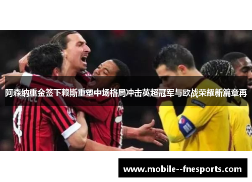 阿森纳重金签下赖斯重塑中场格局冲击英超冠军与欧战荣耀新篇章再