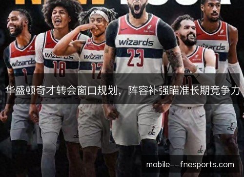 华盛顿奇才转会窗口规划，阵容补强瞄准长期竞争力